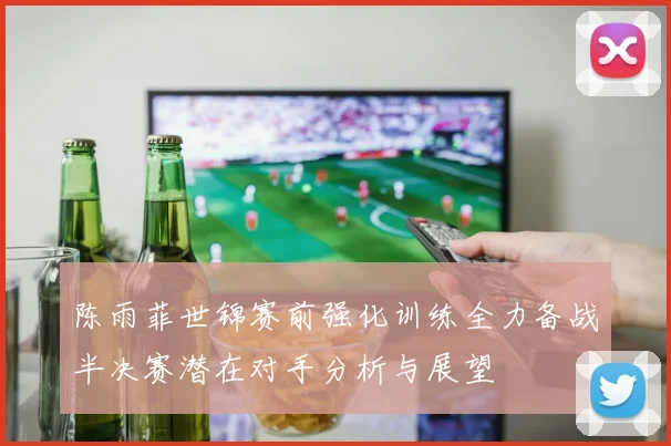 陈雨菲世锦赛前强化训练全力备战半决赛潜在对手分析与展望