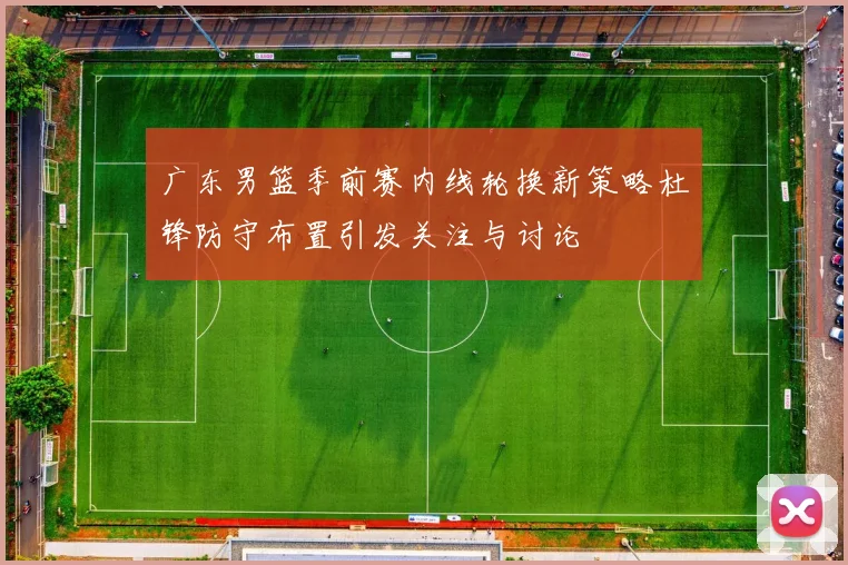 广东男篮季前赛内线轮换新策略杜锋防守布置引发关注与讨论